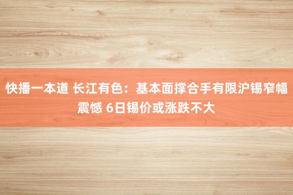 快播一本道 长江有色：基本面撑合手有限沪锡窄幅震憾 6日锡价或涨跌不大