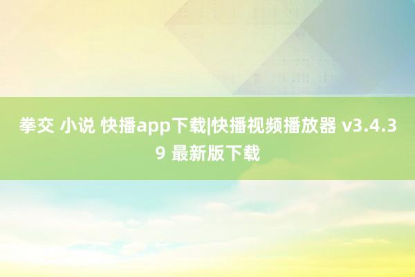 拳交 小说 快播app下载|快播视频播放器 v3.4.39 最新版下载