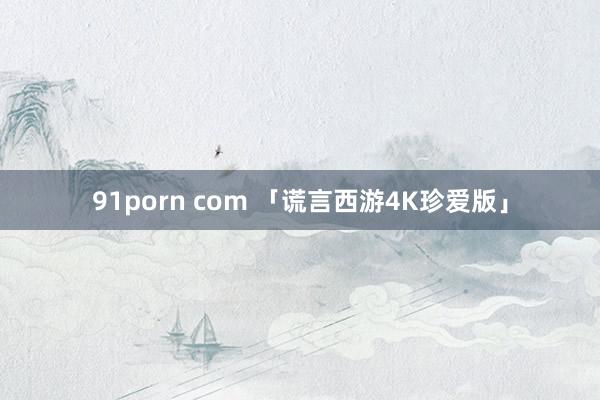 91porn com 「谎言西游4K珍爱版」