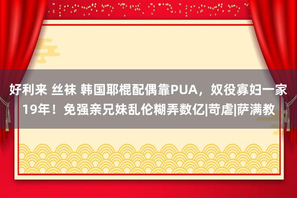 好利来 丝袜 韩国耶棍配偶靠PUA，奴役寡妇一家19年！免强亲兄妹乱伦糊弄数亿|苛虐|萨满教