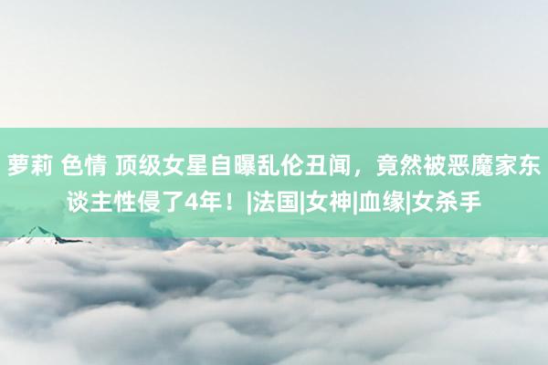 萝莉 色情 顶级女星自曝乱伦丑闻，竟然被恶魔家东谈主性侵了4年！|法国|女神|血缘|女杀手