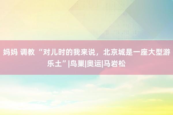 妈妈 调教 “对儿时的我来说，北京城是一座大型游乐土”|鸟巢|奥运|马岩松