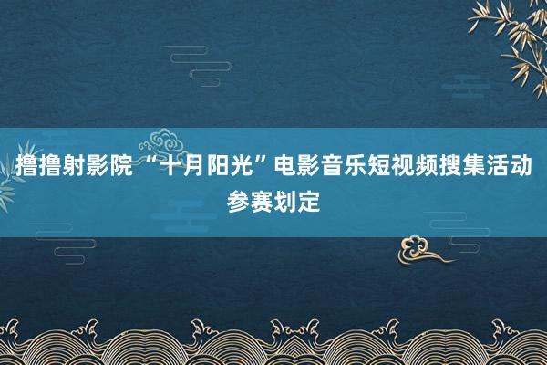 撸撸射影院 “十月阳光”电影音乐短视频搜集活动参赛划定