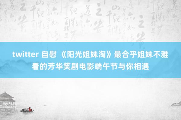 twitter 自慰 《阳光姐妹淘》最合乎姐妹不雅看的芳华笑剧电影端午节与你相遇