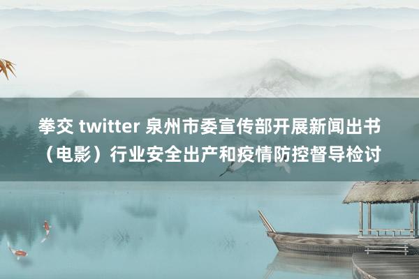 拳交 twitter 泉州市委宣传部开展新闻出书（电影）行业安全出产和疫情防控督导检讨