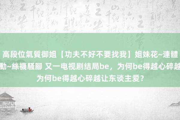 高段位氣質御姐【功夫不好不要找我】姐妹花~連體絲襪~大奶晃動~絲襪騷腳 又一电视剧结局be，为何be得越心碎越让东谈主爱？