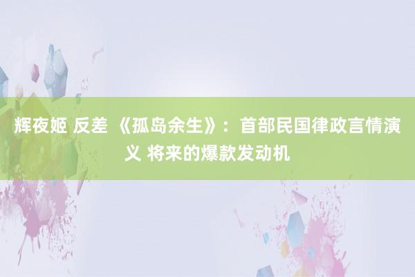 辉夜姬 反差 《孤岛余生》：首部民国律政言情演义 将来的爆款发动机