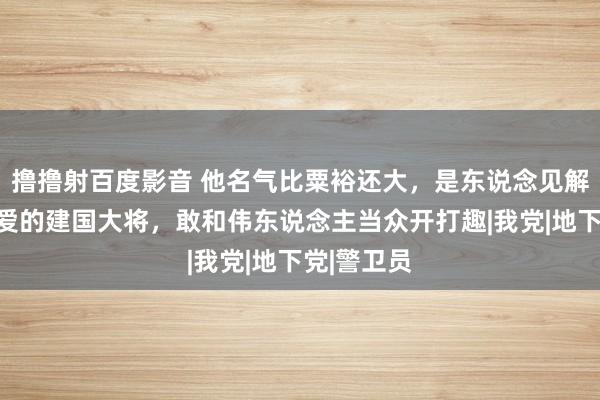 撸撸射百度影音 他名气比粟裕还大，是东说念见解东说念主爱的建国大将，敢和伟东说念主当众开打趣|我党|地下党|警卫员