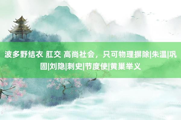 波多野结衣 肛交 高尚社会，只可物理摒除|朱温|巩固|刘隐|刺史|节度使|黄巢举义