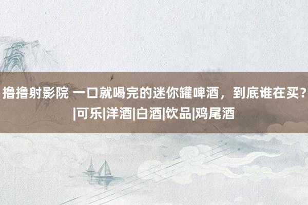 撸撸射影院 一口就喝完的迷你罐啤酒，到底谁在买？|可乐|洋酒|白酒|饮品|鸡尾酒