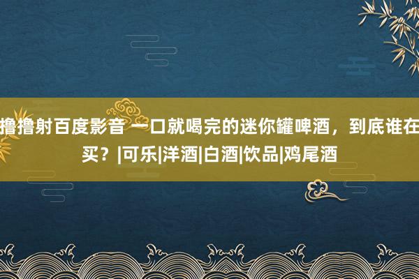 撸撸射百度影音 一口就喝完的迷你罐啤酒，到底谁在买？|可乐|洋酒|白酒|饮品|鸡尾酒