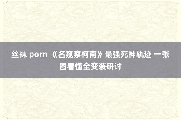 丝袜 porn 《名窥察柯南》最强死神轨迹 一张图看懂全变装研讨