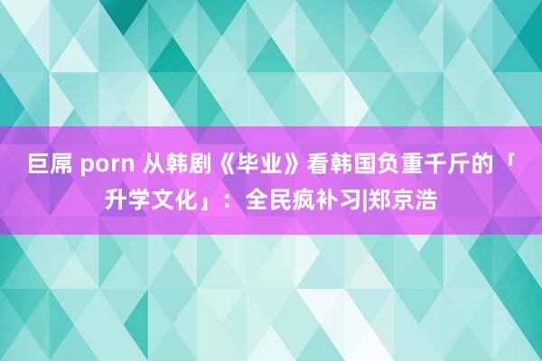 巨屌 porn 从韩剧《毕业》看韩国负重千斤的「升学文化」：全民疯补习|郑京浩