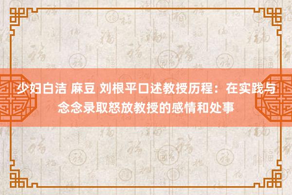 少妇白洁 麻豆 刘根平口述教授历程：在实践与念念录取怒放教授的感情和处事