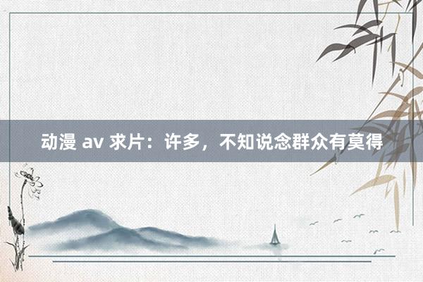 动漫 av 求片：许多，不知说念群众有莫得