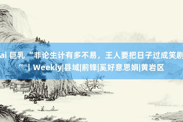 ai 巨乳 “非论生计有多不易，王人要把日子过成笑剧”丨Weekly|县域|前锋|奚好意思娟|黄岩区