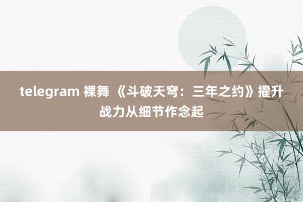 telegram 裸舞 《斗破天穹：三年之约》擢升战力从细节作念起