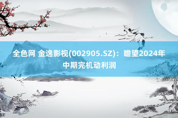 全色网 金逸影视(002905.SZ)：瞻望2024年中期完机动利润