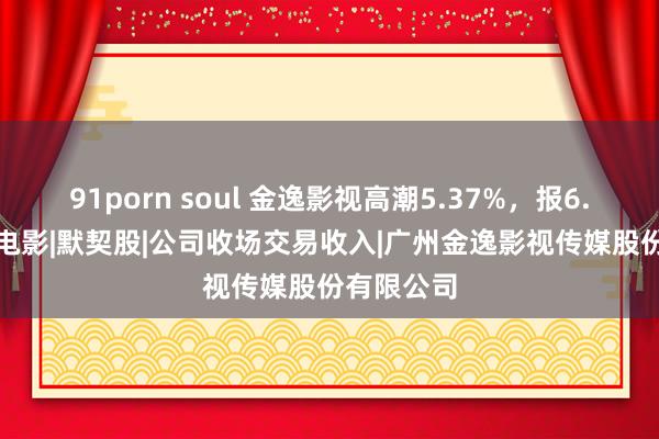 91porn soul 金逸影视高潮5.37%，报6.87元/股|电影|默契股|公司收场交易收入|广州金逸影视传媒股份有限公司