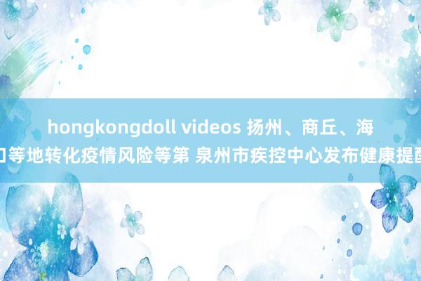 hongkongdoll videos 扬州、商丘、海口等地转化疫情风险等第 泉州市疾控中心发布健康提醒