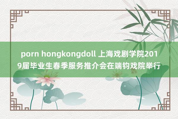 porn hongkongdoll 上海戏剧学院2019届毕业生春季服务推介会在端钧戏院举行