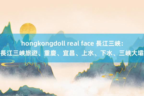 hongkongdoll real face 長江三峽：長江三峽旅遊、重慶、宜昌、上水、下水、三峽大壩