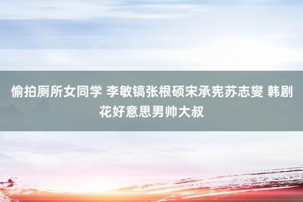 偷拍厕所女同学 李敏镐张根硕宋承宪苏志燮 韩剧花好意思男帅大叔