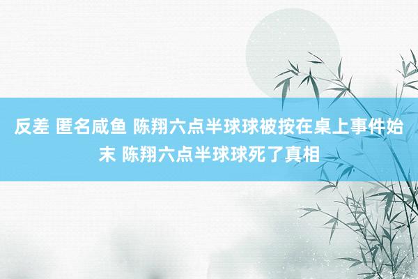 反差 匿名咸鱼 陈翔六点半球球被按在桌上事件始末 陈翔六点半球球死了真相