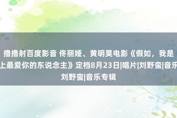 撸撸射百度影音 佟丽娅、黄明昊电影《假如，我是这世上最爱你的东说念主》定档8月23日|唱片|刘野蛮|音乐专辑