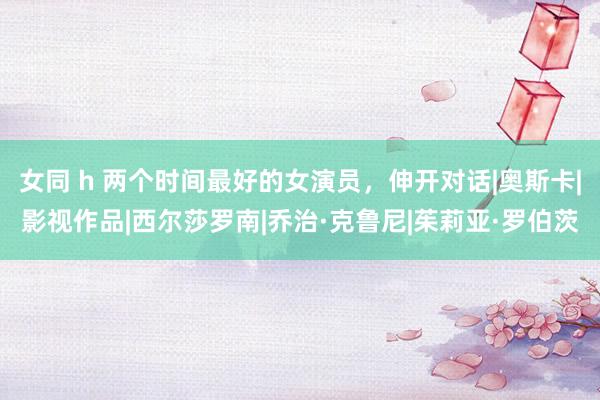 女同 h 两个时间最好的女演员，伸开对话|奥斯卡|影视作品|西尔莎罗南|乔治·克鲁尼|茱莉亚·罗伯茨