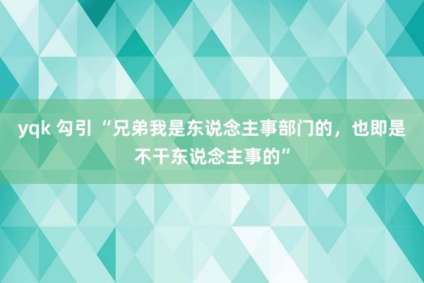 yqk 勾引 “兄弟我是东说念主事部门的，也即是不干东说念主事的”