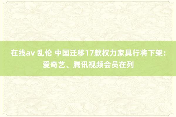 在线av 乱伦 中国迁移17款权力家具行将下架：爱奇艺、腾讯视频会员在列