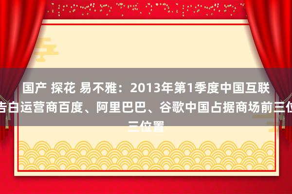 国产 探花 易不雅：2013年第1季度中国互联网告白运营商百度、阿里巴巴、谷歌中国占据商场前三位置