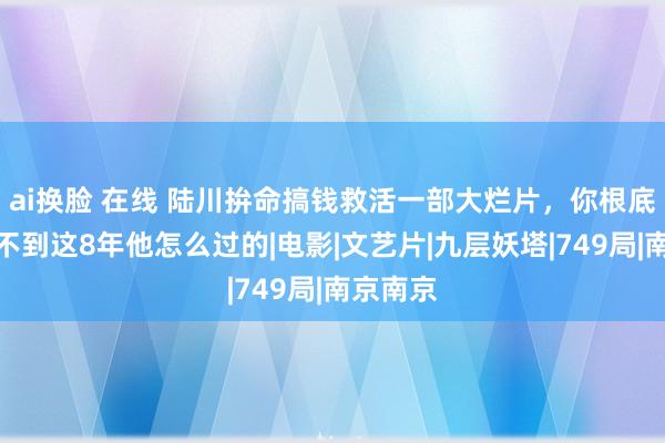 ai换脸 在线 陆川拚命搞钱救活一部大烂片，你根底念念象不到这8年他怎么过的|电影|文艺片|九层妖塔|749局|南京南京