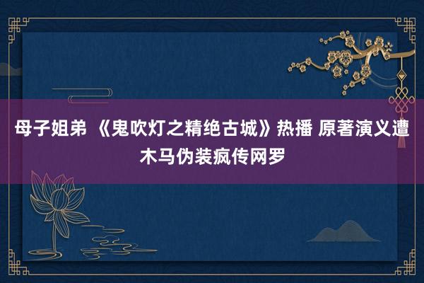 母子姐弟 《鬼吹灯之精绝古城》热播 原著演义遭木马伪装疯传网罗