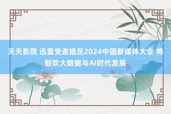 天天影院 迅雷受邀插足2024中国新媒体大会 将鼓吹大数据与AI时代发展