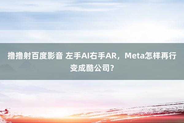 撸撸射百度影音 左手AI右手AR，Meta怎样再行变成酷公司？