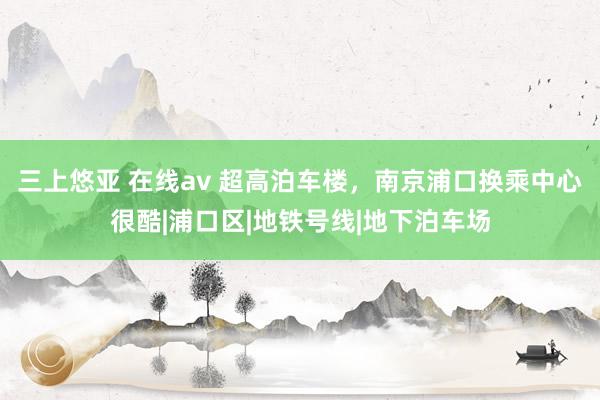 三上悠亚 在线av 超高泊车楼，南京浦口换乘中心很酷|浦口区|地铁号线|地下泊车场