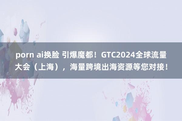 porn ai换脸 引爆魔都！GTC2024全球流量大会（上海），海量跨境出海资源等您对接！