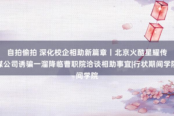 自拍偷拍 深化校企相助新篇章丨北京火酷星耀传媒公司诱骗一溜降临曹职院洽谈相助事宜|行状期间学院