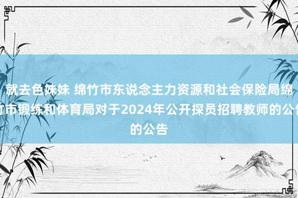 就去色妹妹 绵竹市东说念主力资源和社会保险局绵竹市锻练和体育局对于2024年公开探员招聘教师的公告