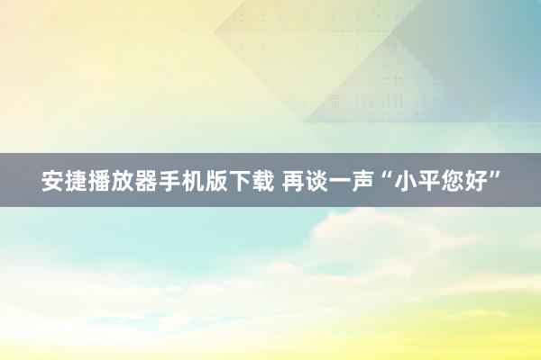 安捷播放器手机版下载 再谈一声“小平您好”