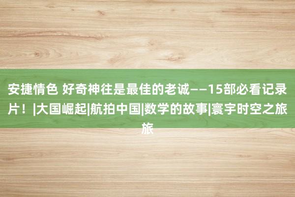 安捷情色 好奇神往是最佳的老诚——15部必看记录片！|大国崛起|航拍中国|数学的故事|寰宇时空之旅