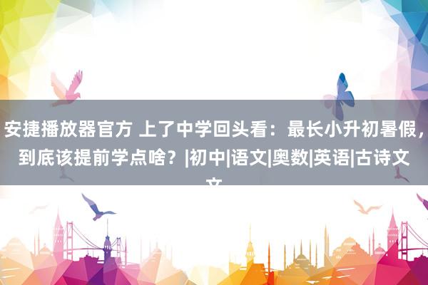 安捷播放器官方 上了中学回头看：最长小升初暑假，到底该提前学点啥？|初中|语文|奥数|英语|古诗文