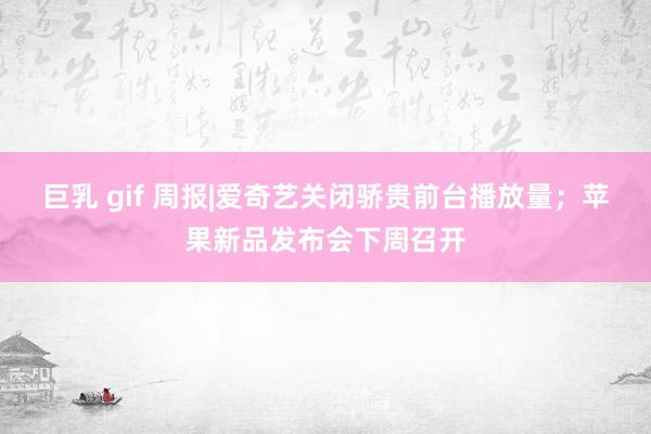 巨乳 gif 周报|爱奇艺关闭骄贵前台播放量；苹果新品发布会下周召开