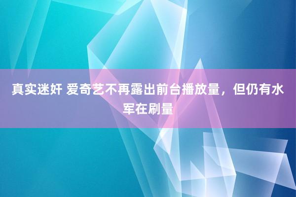 真实迷奸 爱奇艺不再露出前台播放量，但仍有水军在刷量