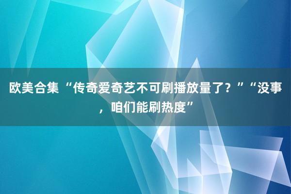 欧美合集 “传奇爱奇艺不可刷播放量了？”“没事，咱们能刷热度”