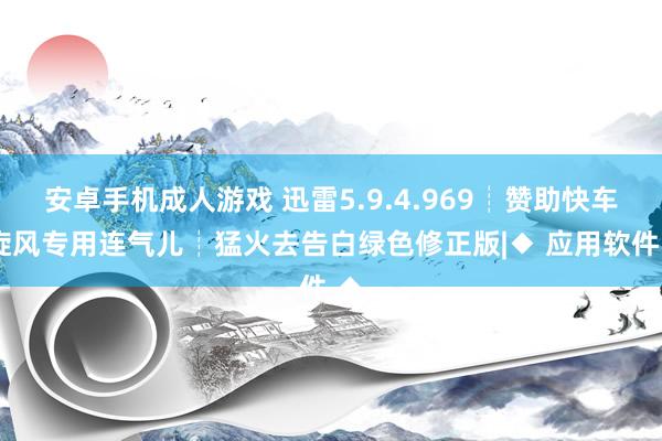 安卓手机成人游戏 迅雷5.9.4.969┊赞助快车/旋风专用连气儿┊猛火去告白绿色修正版|◆ 应用软件 ◆