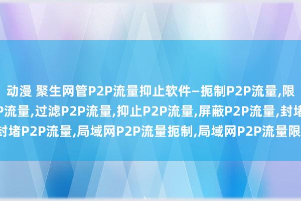 动漫 聚生网管P2P流量抑止软件—扼制P2P流量，限定P2P流量，监控P2P流量，过滤P2P流量，抑止P2P流量，屏蔽P2P流量，封堵P2P流量，局域网P2P流量扼制，局域网P2P流量限定，局域网P2P流量过滤