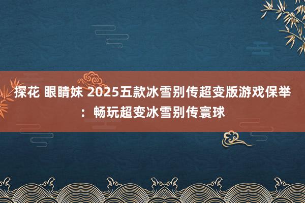 探花 眼睛妹 2025五款冰雪别传超变版游戏保举：畅玩超变冰雪别传寰球